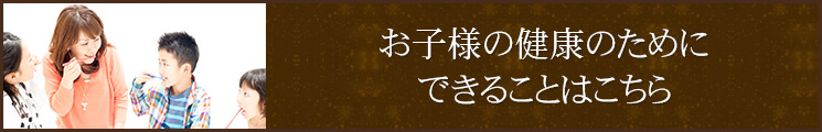 お子様の健康のためにできることはこちら