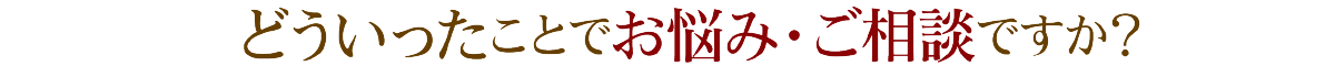 どういったことでお悩み・ご相談ですか？
