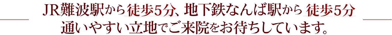 JR難波駅から徒歩5分、地下鉄なんば駅から徒歩5分通いやすい立地でご来院をお待ちしています。