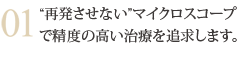 “再発させない”マイクロスコープで精度の高い治療を追求します。