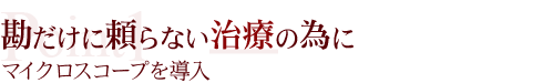 勘だけに頼らない治療の為にマイクロスコープを導入